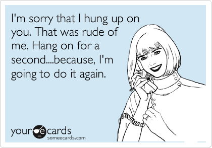 I'm sorry that I hung up on
you. That was rude of
me. Hang on for a
second....because, I'm
going to do it again.