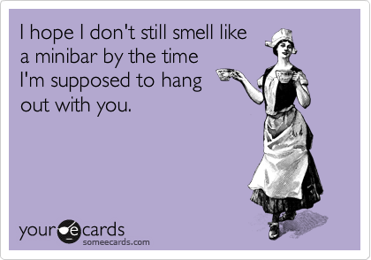 I hope I don't still smell like
a minibar by the time
I'm supposed to hang 
out with you.