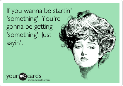 If you wanna be startin'
'something'. You're
gonna be getting
'something'. Just
sayin'.