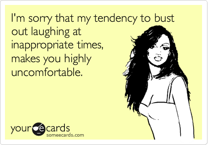 I'm sorry that my tendency to bust out laughing at
inappropriate times,
makes you highly
uncomfortable.