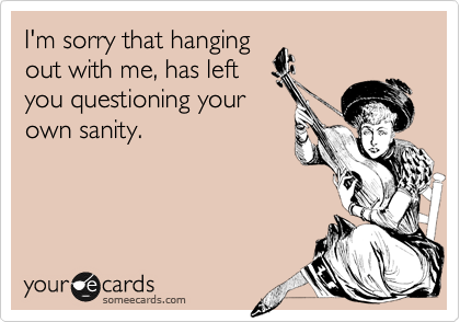 I'm sorry that hanging
out with me, has left
you questioning your
own sanity.