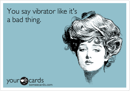 You say vibrator like it's
a bad thing.