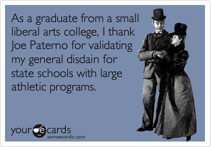 As a graduate from a small
liberal arts college, I thank
Joe Paterno for validating
my general disdain for
state schools with large
athletic programs.