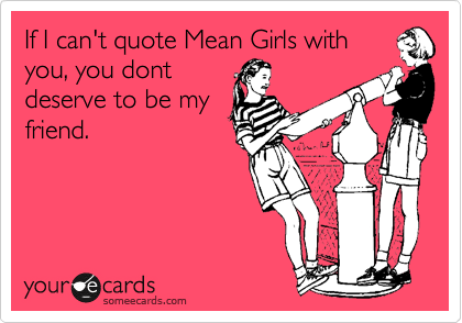 If I can't quote Mean Girls with
you, you dont
deserve to be my
friend.