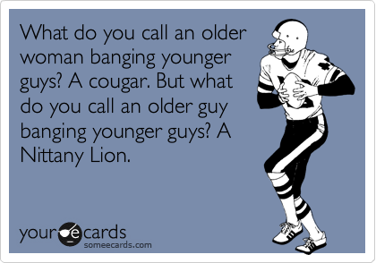 What do you call an older
woman banging younger 
guys? A cougar. But what
do you call an older guy
banging younger guys? A
Nittany Lion.