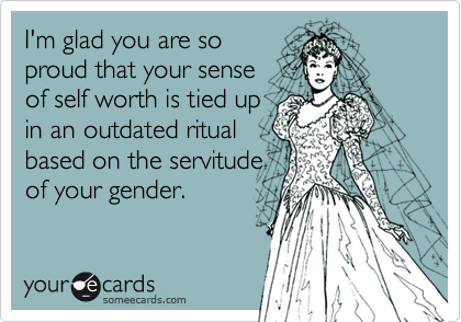 I'm glad you are so
proud that your sense
of self worth is tied up
in an outdated ritual
based on the servitude 
of your gender.