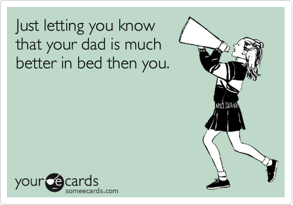 Just letting you know
that your dad is much
better in bed then you.