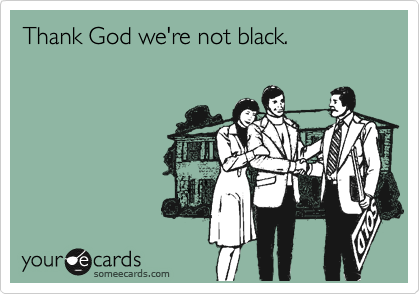 Thank God we're not black. 
