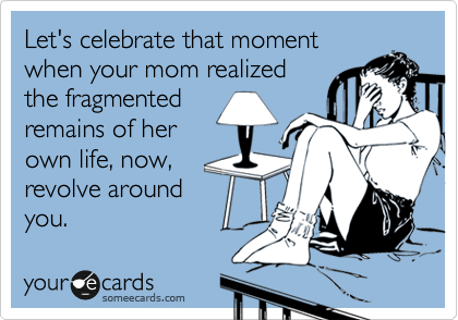 Let's celebrate that moment
when your mom realized
the fragmented
remains of her
own life, now,
revolve around
you.