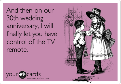 And then on our
30th wedding 
anniversary, I will
finally let you have
control of the TV
remote.