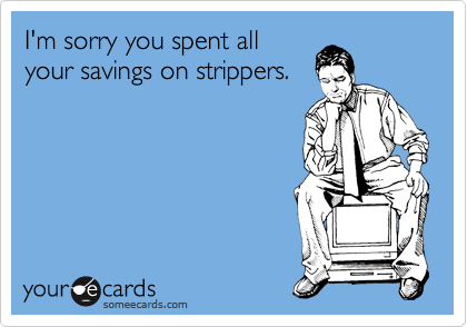 I'm sorry you spent all
your savings on strippers.