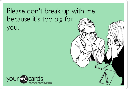 Please don't break up with me because it's too big for
you.