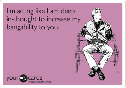 I'm acting like I am deep
in-thought to increase my
bangability to you.