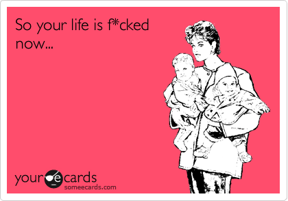 So your life is f*cked
now...