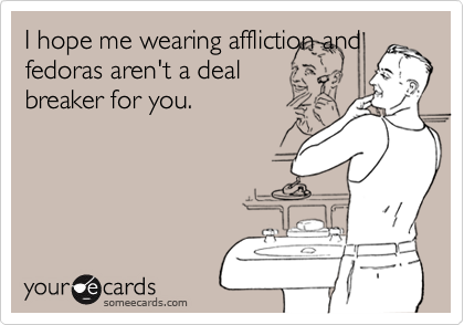 I hope me wearing affliction and
fedoras aren't a deal
breaker for you.