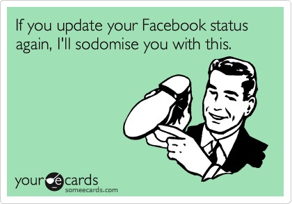 If you update your Facebook status again, I'll sodomise you with this.