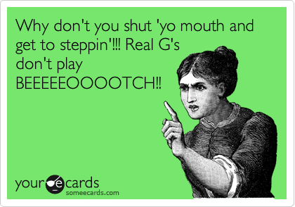 Why don't you shut 'yo mouth and get to steppin'!!! Real G's
don't play
BEEEEEOOOOTCH!!