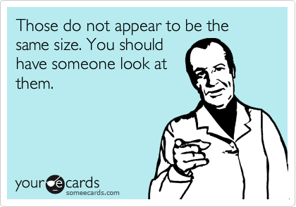 Those do not appear to be the same size. You should
have someone look at
them.