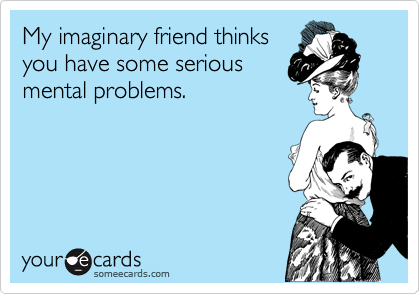 My imaginary friend thinks
you have some serious
mental problems.