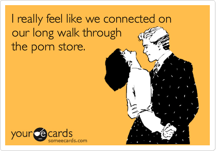 I really feel like we connected on our long walk through
the porn store.