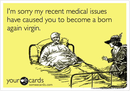 I'm sorry my recent medical issues have caused you to become a born again virgin.