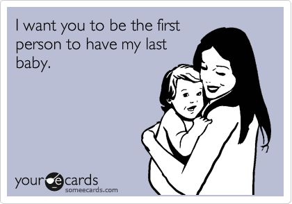 I want you to be the first
person to have my last
baby.
