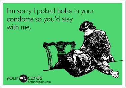 I'm sorry I poked holes in your condoms so you'd stay
with me.