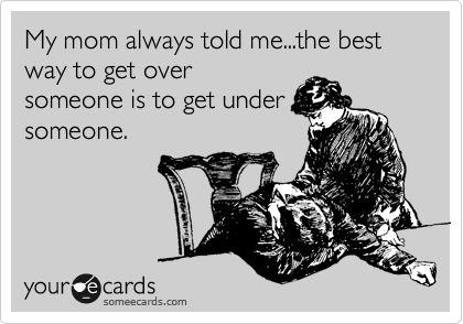 My mom always told me...the best way to get over
someone is to get under
someone.