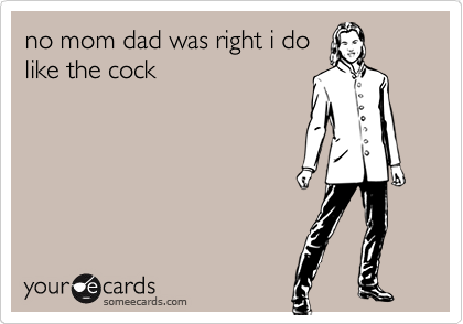 no mom dad was right i do
like the cock