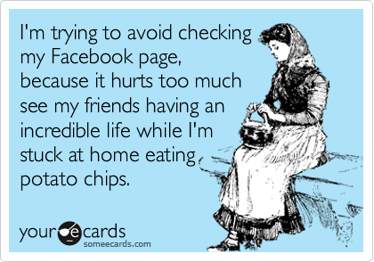 I'm trying to avoid checking
my Facebook page,
because it hurts too much
see my friends having an
incredible life while I'm
stuck at home eating
potato chips.