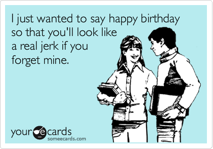 I just wanted to say happy birthday so that you'll look like
a real jerk if you
forget mine.