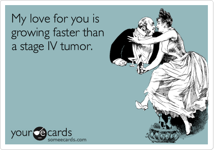 My love for you is
growing faster than
a stage IV tumor.  