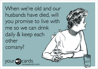 When we're old and our
husbands have died, will
you promise to live with
me so we can drink
daily & keep each
other 
comany? 