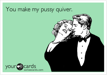 You make my pussy quiver.