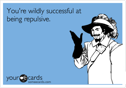 You're wildly successful at 
being repulsive. 