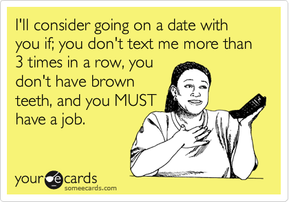 I'll consider going on a date with you if; you don't text me more than 3 times in a row, you
don't have brown
teeth, and you MUST
have a job.  