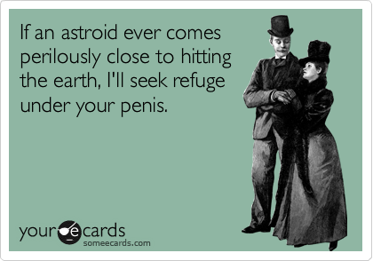 If an astroid ever comes
perilously close to hitting
the earth, I'll seek refuge
under your penis.

