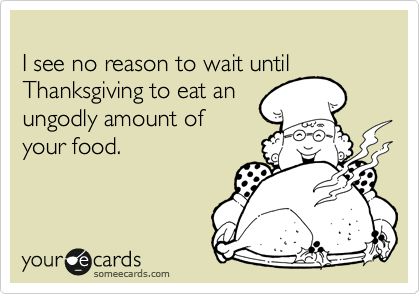 
I see no reason to wait until Thanksgiving to eat an
ungodly amount of
your food.