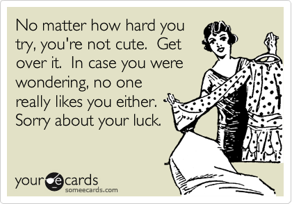 No matter how hard you
try, you're not cute.  Get
over it.  In case you were
wondering, no one
really likes you either. 
Sorry about your luck.