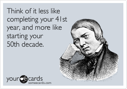 Think of it less like 
completing your 41st 
year, and more like 
starting your
50th decade.