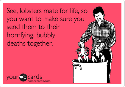 See, lobsters mate for life, so
you want to make sure you
send them to their
horrifying, bubbly
deaths together. 
