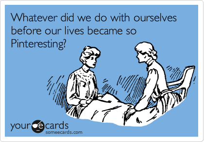 Whatever did we do with ourselves before our lives became so Pinteresting?