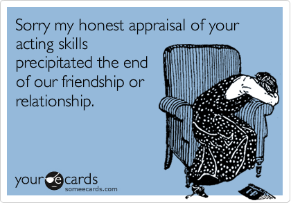 Sorry my honest appraisal of your acting skills
precipitated the end
of our friendship or
relationship.