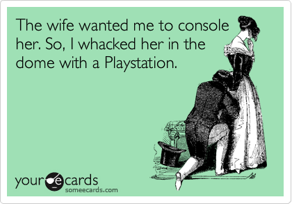 The wife wanted me to console
her. So, I whacked her in the
dome with a Playstation.
