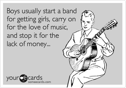 Boys usually start a band
for getting girls, carry on
for the love of music,
and stop it for the
lack of money...