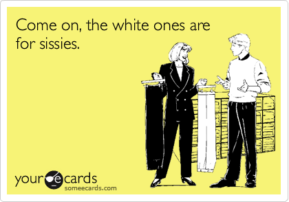 Come on, the white ones are
for sissies.
