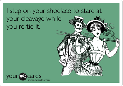 I step on your shoelace to stare at your cleavage while
you re-tie it.