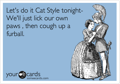Let's do it Cat Style tonight-
We'll just lick our own
paws , then cough up a
furball.