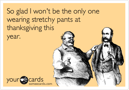 So glad I won't be the only one wearing stretchy pants at thanksgiving this
year.