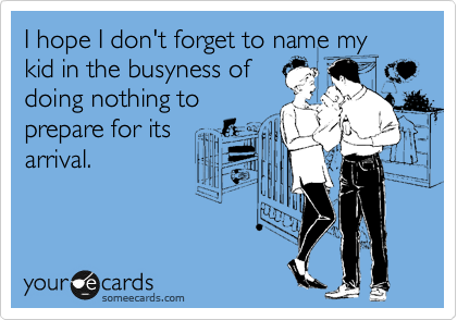 I hope I don't forget to name my kid in the busyness of
doing nothing to
prepare for its
arrival.